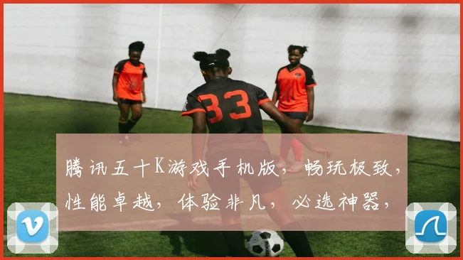 腾讯五十K游戏手机版，畅玩极致，性能卓越，体验非凡，必选神器，轻松驾驭